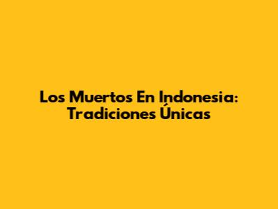 Los Muertos En Indonesia: Tradiciones Únicas