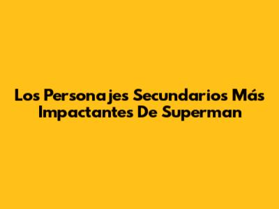 Los Personajes Secundarios Más Impactantes De Superman