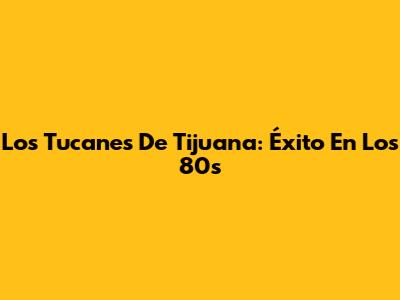 Los Tucanes De Tijuana: Éxito En Los 80s