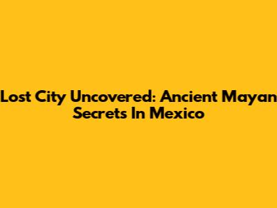 Lost City Uncovered: Ancient Mayan Secrets In Mexico