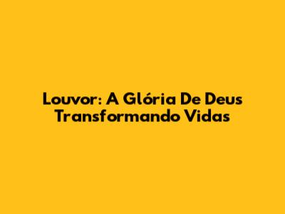 Louvor: A Glória De Deus Transformando Vidas