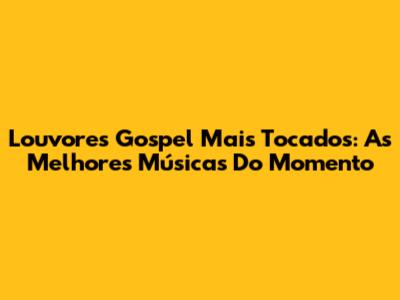 Louvores Gospel Mais Tocados: As Melhores Músicas Do Momento