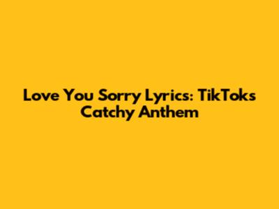 Love You Sorry Lyrics: TikTok's Catchy Anthem