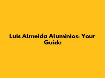 Luis Almeida Alumínios: Your Guide