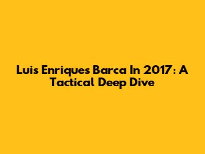 Luis Enrique's Barca In 2017: A Tactical Deep Dive