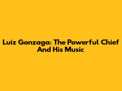 Luiz Gonzaga: The Powerful Chief And His Music