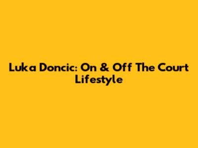 Luka Doncic: On & Off The Court Lifestyle