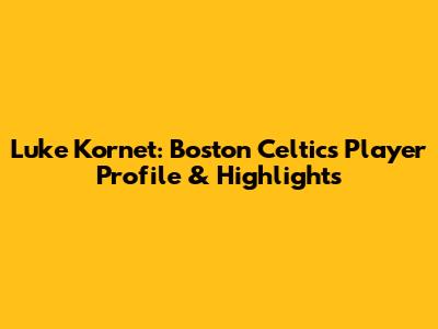 Luke Kornet: Boston Celtics Player Profile & Highlights