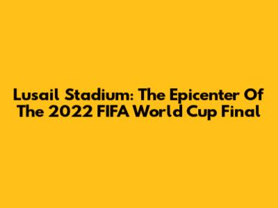 Lusail Stadium: The Epicenter Of The 2022 FIFA World Cup Final