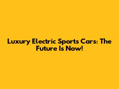 Luxury Electric Sports Cars: The Future Is Now!