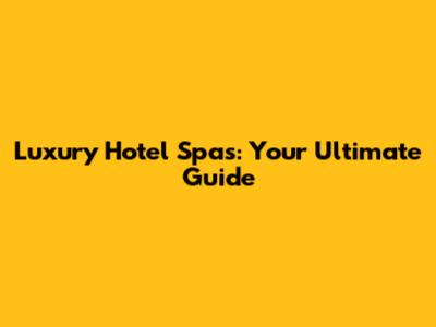 Luxury Hotel Spas: Your Ultimate Guide