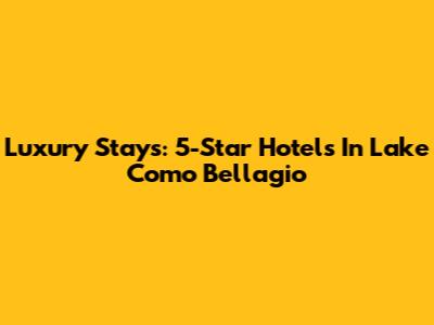 Luxury Stays: 5-Star Hotels In Lake Como Bellagio