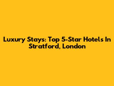 Luxury Stays: Top 5-Star Hotels In Stratford, London