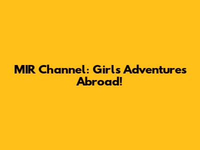 MIR Channel: Girls' Adventures Abroad!