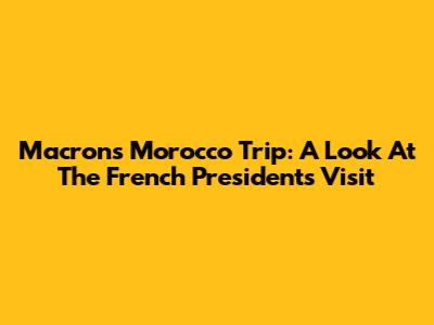 Macron's Morocco Trip: A Look At The French President's Visit