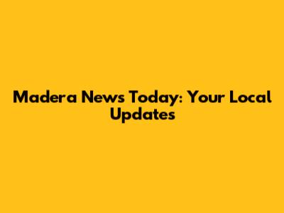 Madera News Today: Your Local Updates