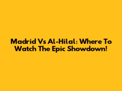 Madrid Vs Al-Hilal: Where To Watch The Epic Showdown!