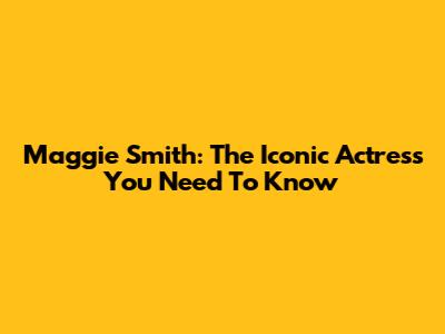 Maggie Smith: The Iconic Actress You Need To Know