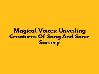 Magical Voices: Unveiling Creatures Of Song And Sonic Sorcery