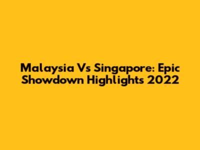 Malaysia Vs Singapore: Epic Showdown Highlights 2022