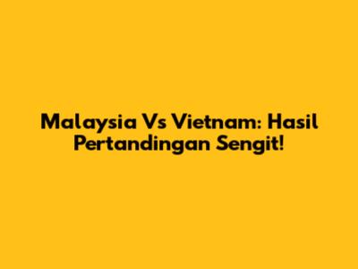 Malaysia Vs Vietnam: Hasil Pertandingan Sengit!