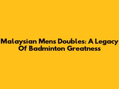 Malaysian Men's Doubles: A Legacy Of Badminton Greatness