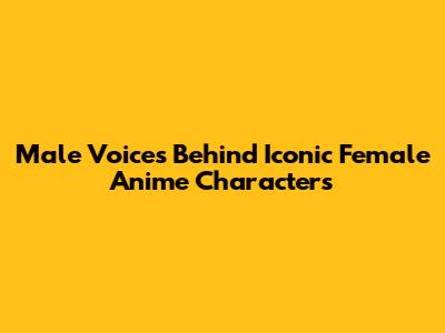 Male Voices Behind Iconic Female Anime Characters
