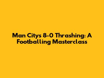 Man City's 8-0 Thrashing: A Footballing Masterclass