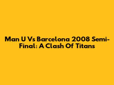 Man U Vs Barcelona 2008 Semi-Final: A Clash Of Titans
