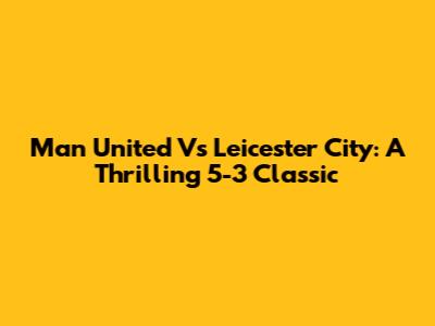 Man United Vs Leicester City: A Thrilling 5-3 Classic