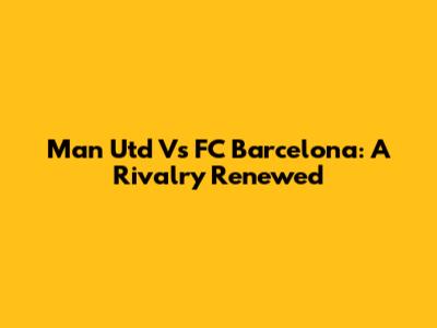 Man Utd Vs FC Barcelona: A Rivalry Renewed