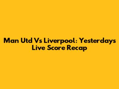 Man Utd Vs Liverpool: Yesterday's Live Score Recap