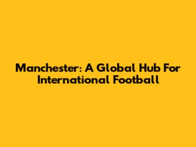 Manchester: A Global Hub For International Football