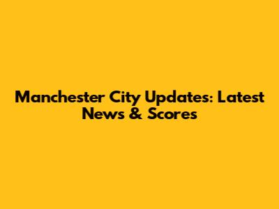 Manchester City Updates: Latest News & Scores
