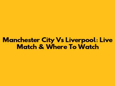 Manchester City Vs Liverpool: Live Match & Where To Watch