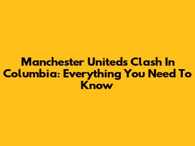 Manchester United's Clash In Columbia: Everything You Need To Know