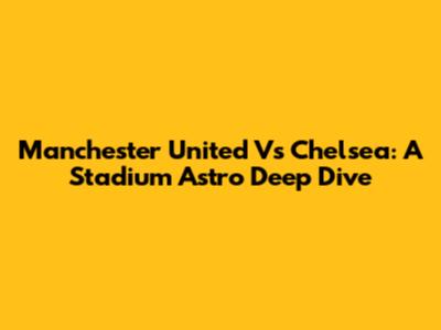 Manchester United Vs Chelsea: A Stadium Astro Deep Dive