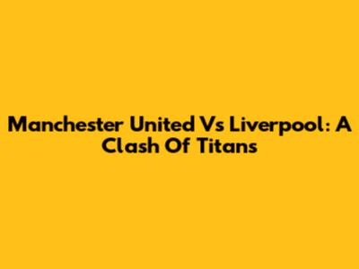 Manchester United Vs Liverpool: A Clash Of Titans