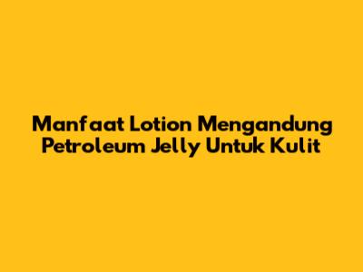 Manfaat Lotion Mengandung Petroleum Jelly Untuk Kulit