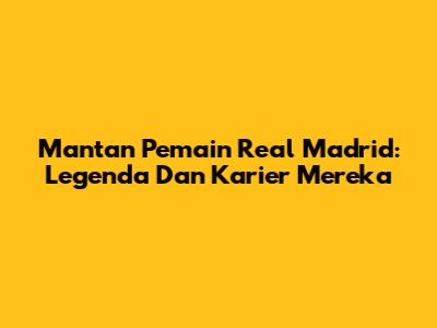 Mantan Pemain Real Madrid: Legenda Dan Karier Mereka