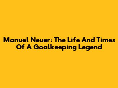 Manuel Neuer: The Life And Times Of A Goalkeeping Legend