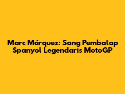 Marc Márquez: Sang Pembalap Spanyol Legendaris MotoGP