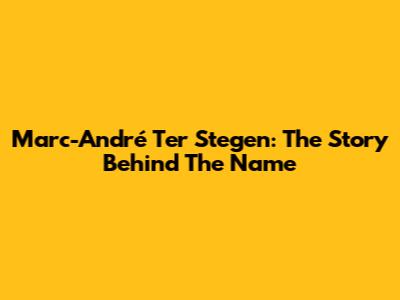 Marc-André Ter Stegen: The Story Behind The Name