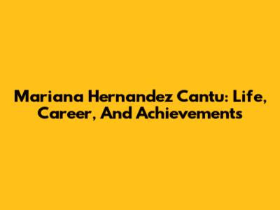 Mariana Hernandez Cantu: Life, Career, And Achievements