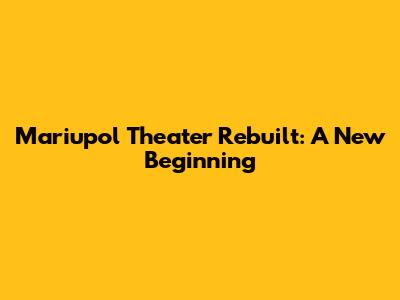 Mariupol Theater Rebuilt: A New Beginning
