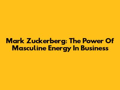 Mark Zuckerberg: The Power Of Masculine Energy In Business
