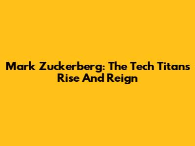 Mark Zuckerberg: The Tech Titan's Rise And Reign