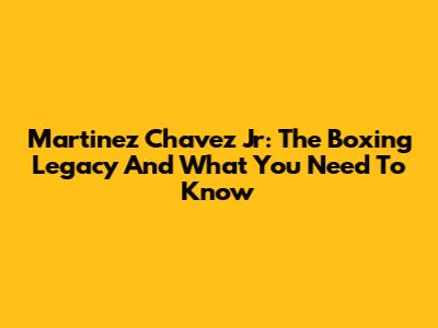 Martinez Chavez Jr: The Boxing Legacy And What You Need To Know