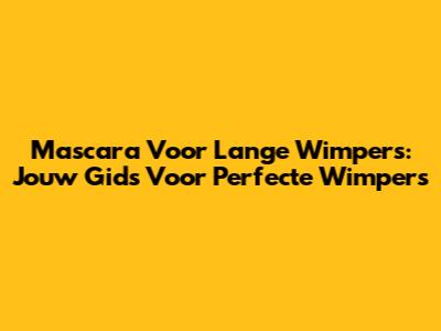 Mascara Voor Lange Wimpers: Jouw Gids Voor Perfecte Wimpers