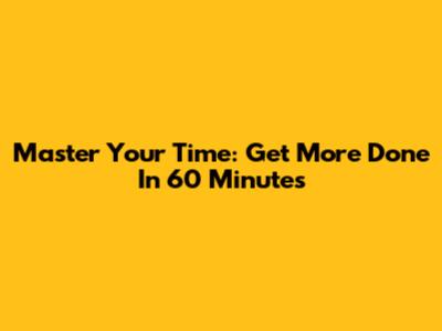 Master Your Time: Get More Done In 60 Minutes